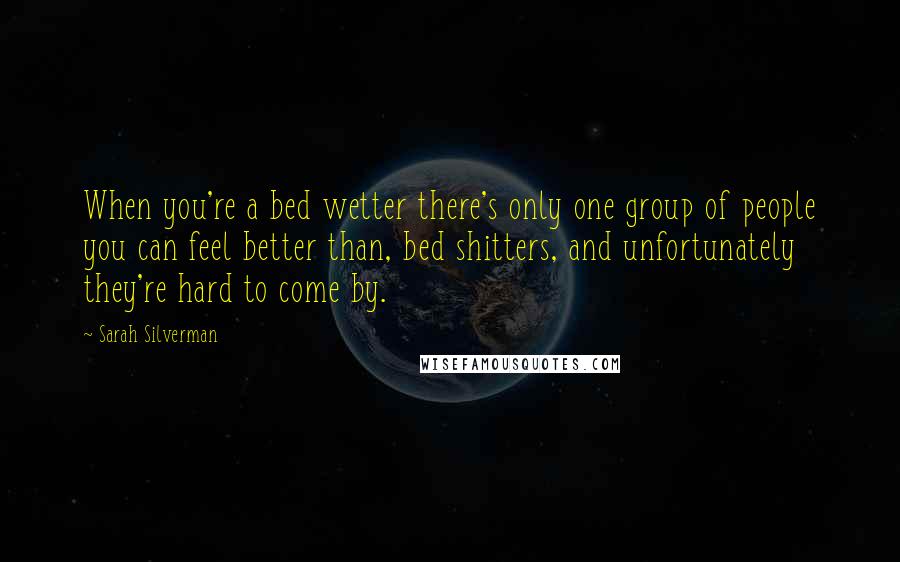 Sarah Silverman Quotes: When you're a bed wetter there's only one group of people you can feel better than, bed shitters, and unfortunately they're hard to come by.