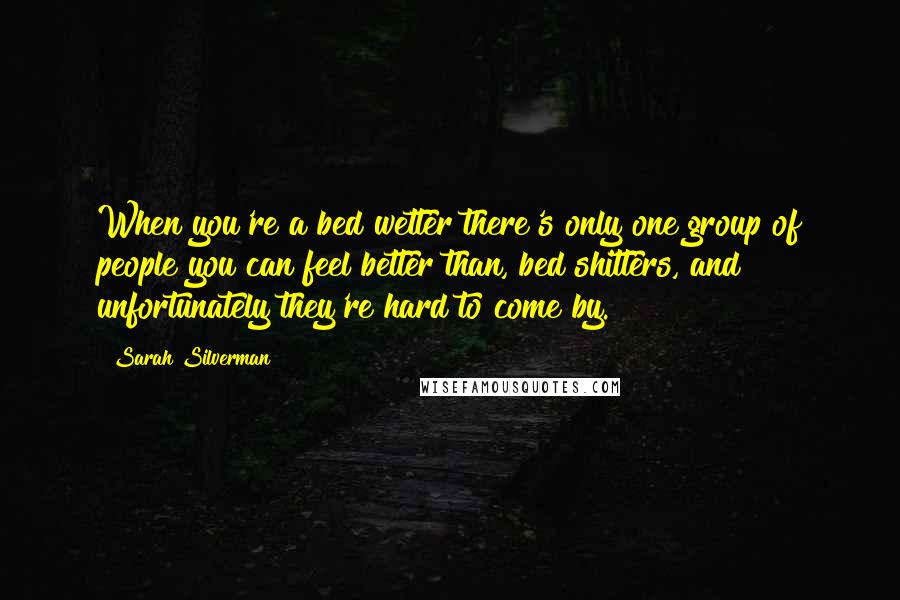 Sarah Silverman Quotes: When you're a bed wetter there's only one group of people you can feel better than, bed shitters, and unfortunately they're hard to come by.