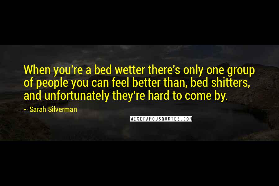 Sarah Silverman Quotes: When you're a bed wetter there's only one group of people you can feel better than, bed shitters, and unfortunately they're hard to come by.