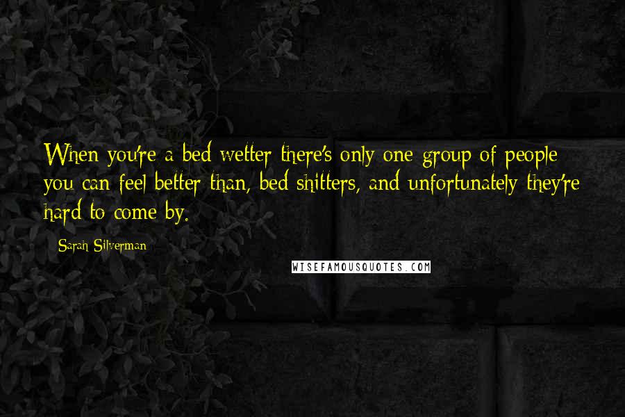 Sarah Silverman Quotes: When you're a bed wetter there's only one group of people you can feel better than, bed shitters, and unfortunately they're hard to come by.