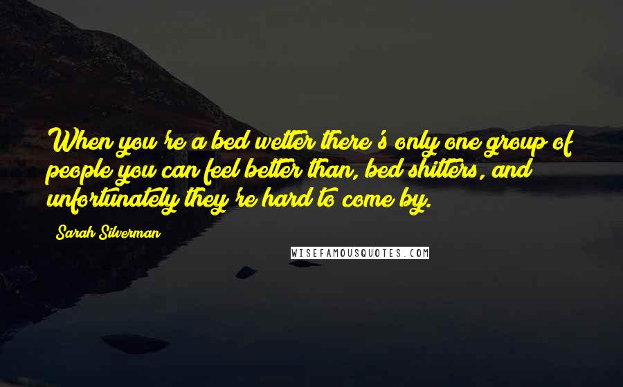 Sarah Silverman Quotes: When you're a bed wetter there's only one group of people you can feel better than, bed shitters, and unfortunately they're hard to come by.