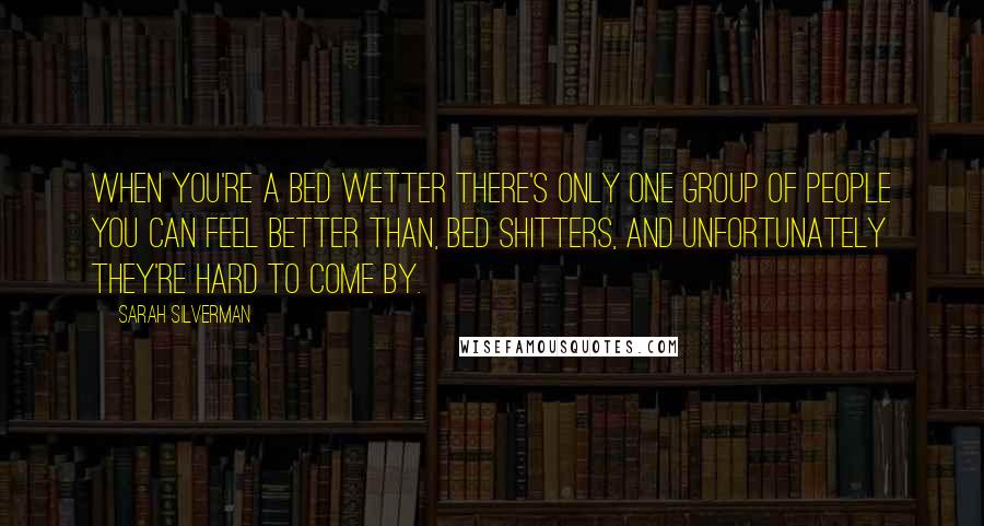 Sarah Silverman Quotes: When you're a bed wetter there's only one group of people you can feel better than, bed shitters, and unfortunately they're hard to come by.