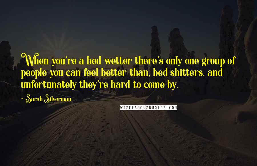 Sarah Silverman Quotes: When you're a bed wetter there's only one group of people you can feel better than, bed shitters, and unfortunately they're hard to come by.