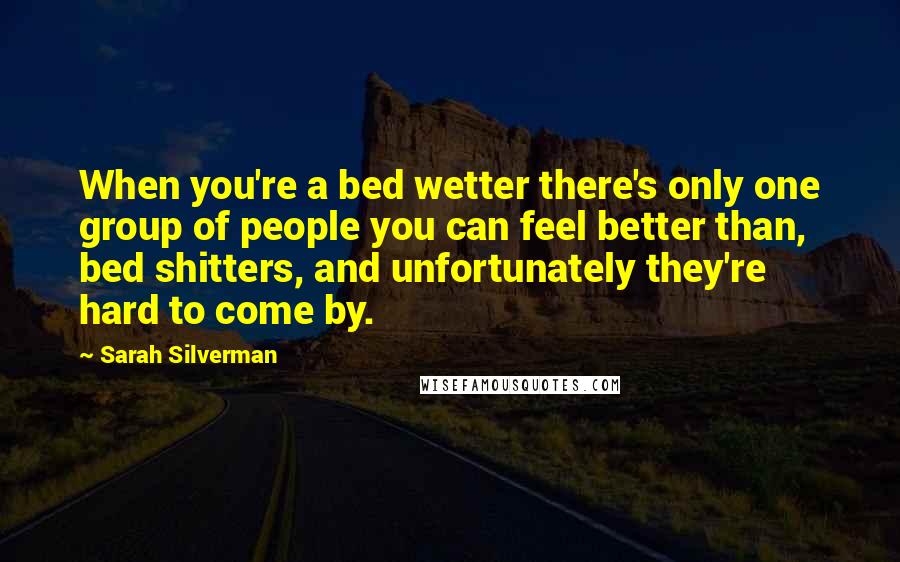 Sarah Silverman Quotes: When you're a bed wetter there's only one group of people you can feel better than, bed shitters, and unfortunately they're hard to come by.