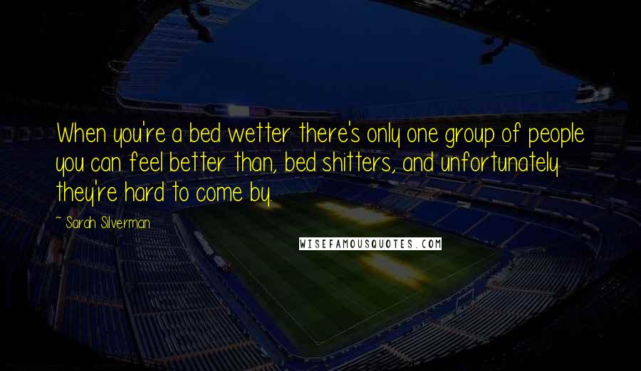 Sarah Silverman Quotes: When you're a bed wetter there's only one group of people you can feel better than, bed shitters, and unfortunately they're hard to come by.