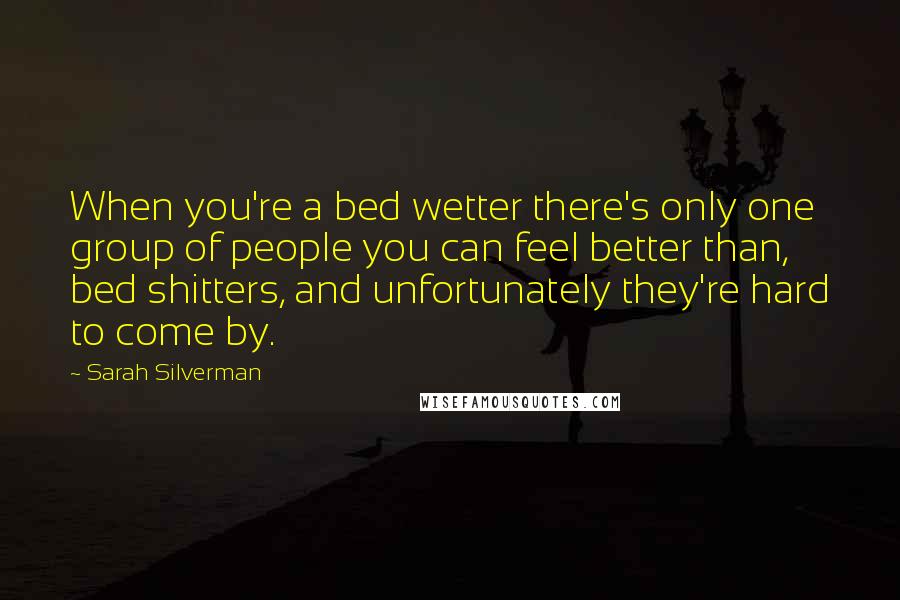 Sarah Silverman Quotes: When you're a bed wetter there's only one group of people you can feel better than, bed shitters, and unfortunately they're hard to come by.