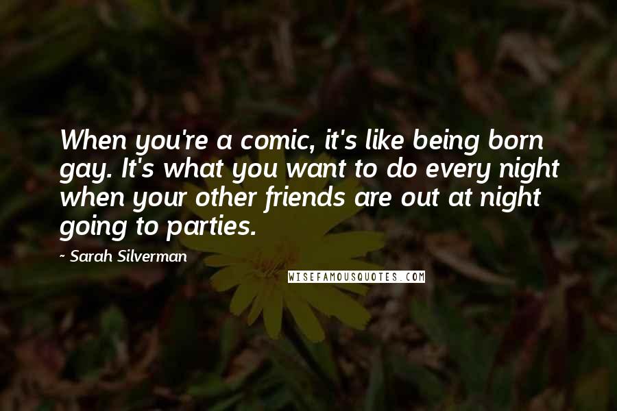 Sarah Silverman Quotes: When you're a comic, it's like being born gay. It's what you want to do every night when your other friends are out at night going to parties.