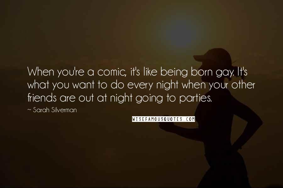 Sarah Silverman Quotes: When you're a comic, it's like being born gay. It's what you want to do every night when your other friends are out at night going to parties.