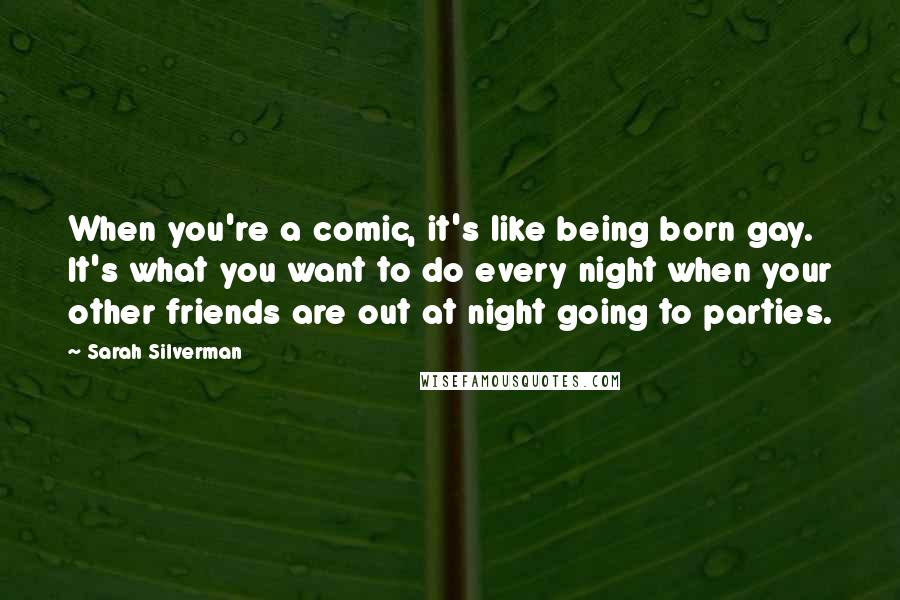 Sarah Silverman Quotes: When you're a comic, it's like being born gay. It's what you want to do every night when your other friends are out at night going to parties.