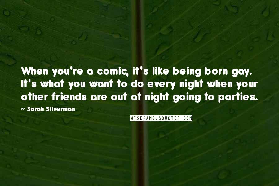 Sarah Silverman Quotes: When you're a comic, it's like being born gay. It's what you want to do every night when your other friends are out at night going to parties.