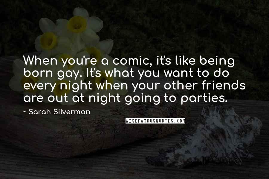 Sarah Silverman Quotes: When you're a comic, it's like being born gay. It's what you want to do every night when your other friends are out at night going to parties.