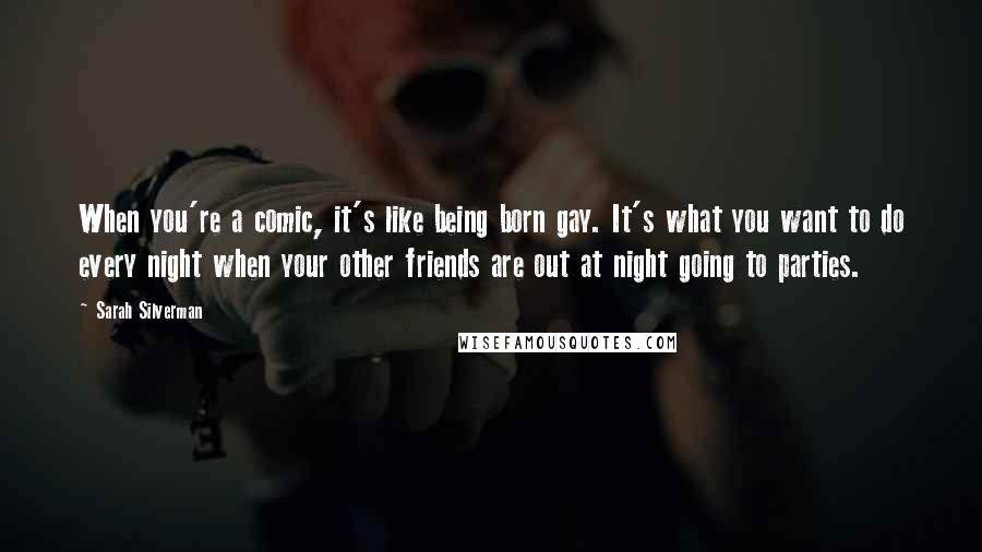 Sarah Silverman Quotes: When you're a comic, it's like being born gay. It's what you want to do every night when your other friends are out at night going to parties.