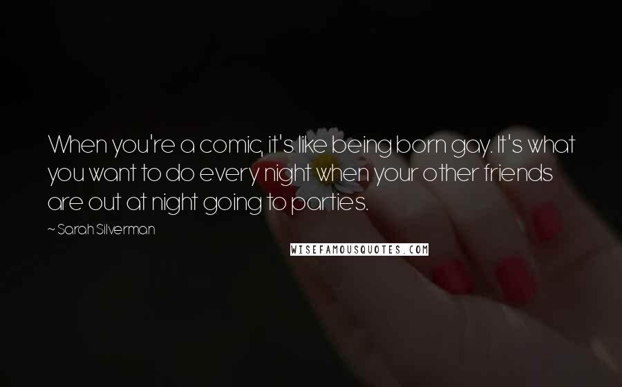 Sarah Silverman Quotes: When you're a comic, it's like being born gay. It's what you want to do every night when your other friends are out at night going to parties.