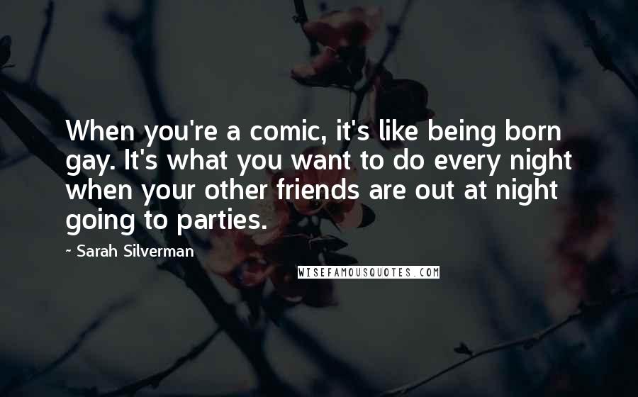 Sarah Silverman Quotes: When you're a comic, it's like being born gay. It's what you want to do every night when your other friends are out at night going to parties.