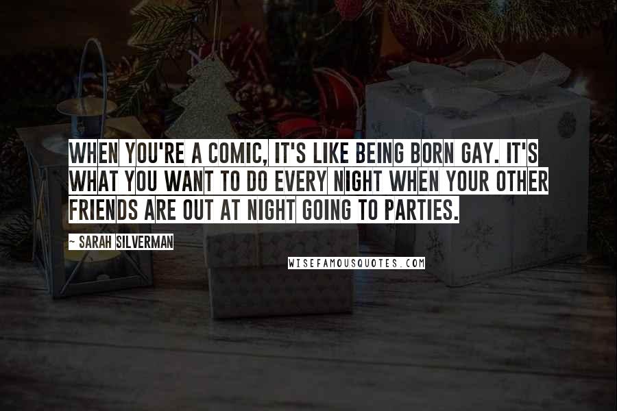 Sarah Silverman Quotes: When you're a comic, it's like being born gay. It's what you want to do every night when your other friends are out at night going to parties.