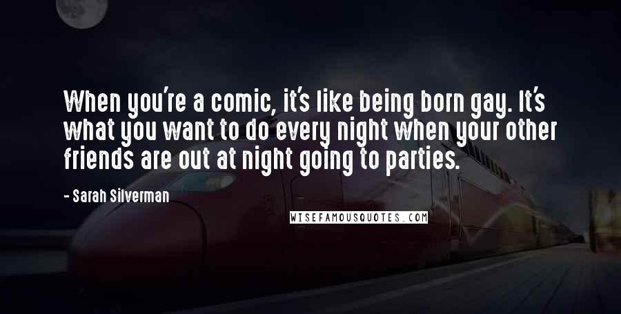 Sarah Silverman Quotes: When you're a comic, it's like being born gay. It's what you want to do every night when your other friends are out at night going to parties.