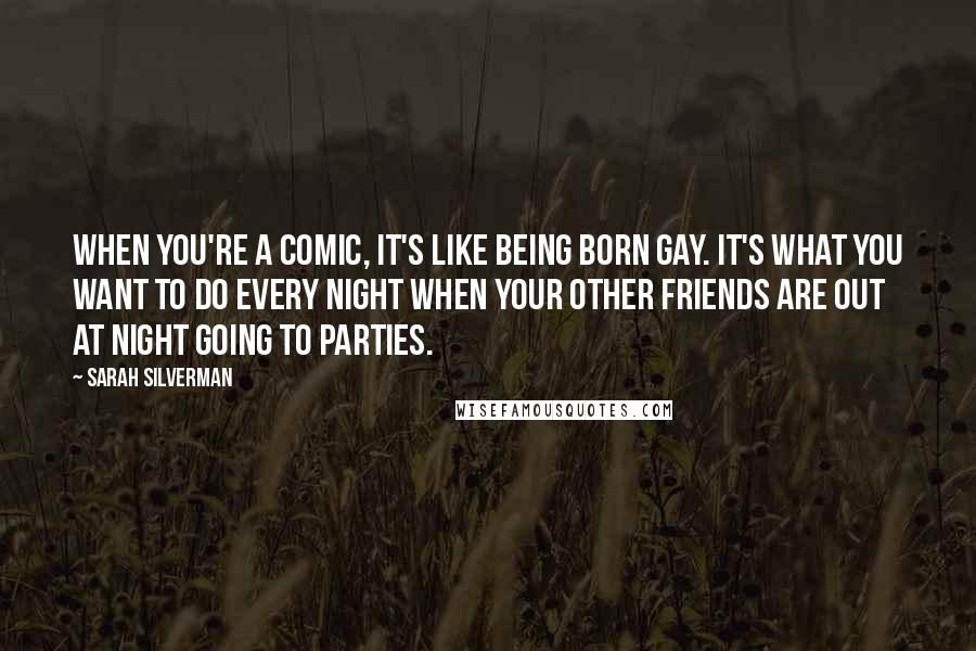 Sarah Silverman Quotes: When you're a comic, it's like being born gay. It's what you want to do every night when your other friends are out at night going to parties.