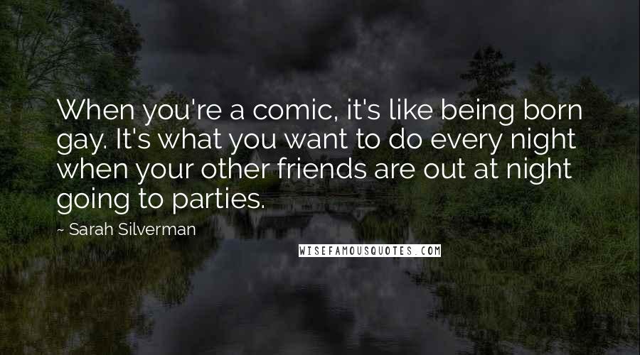 Sarah Silverman Quotes: When you're a comic, it's like being born gay. It's what you want to do every night when your other friends are out at night going to parties.