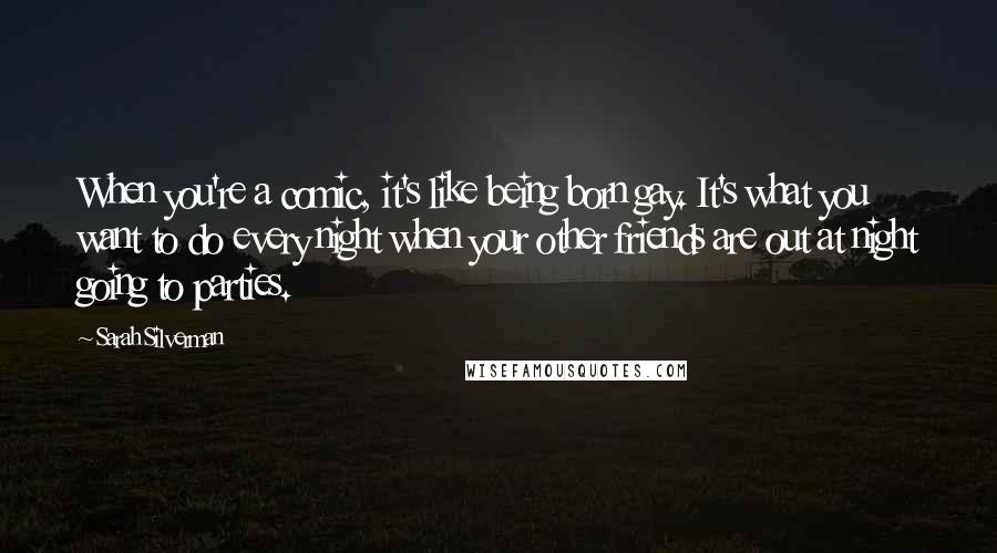 Sarah Silverman Quotes: When you're a comic, it's like being born gay. It's what you want to do every night when your other friends are out at night going to parties.