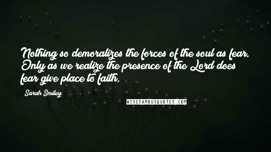 Sarah Smiley Quotes: Nothing so demoralizes the forces of the soul as fear. Only as we realize the presence of the Lord does fear give place to faith.