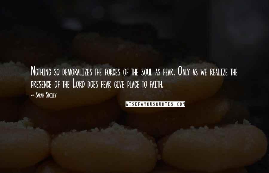 Sarah Smiley Quotes: Nothing so demoralizes the forces of the soul as fear. Only as we realize the presence of the Lord does fear give place to faith.