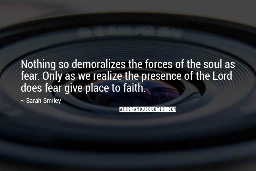 Sarah Smiley Quotes: Nothing so demoralizes the forces of the soul as fear. Only as we realize the presence of the Lord does fear give place to faith.