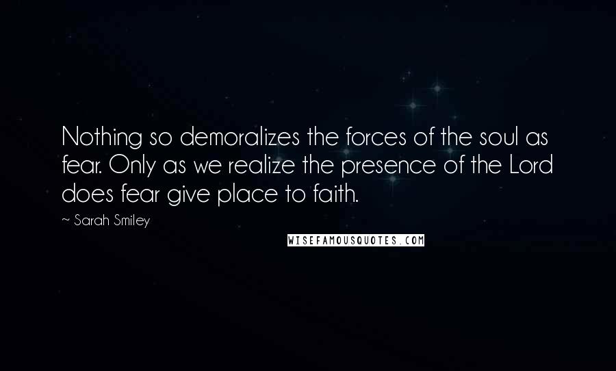 Sarah Smiley Quotes: Nothing so demoralizes the forces of the soul as fear. Only as we realize the presence of the Lord does fear give place to faith.
