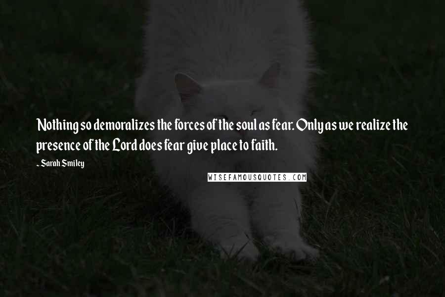 Sarah Smiley Quotes: Nothing so demoralizes the forces of the soul as fear. Only as we realize the presence of the Lord does fear give place to faith.