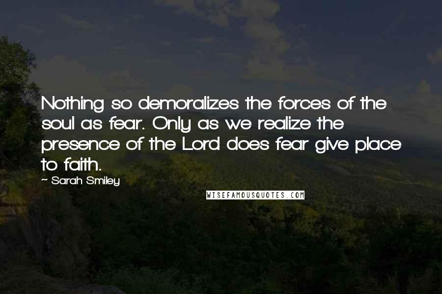 Sarah Smiley Quotes: Nothing so demoralizes the forces of the soul as fear. Only as we realize the presence of the Lord does fear give place to faith.