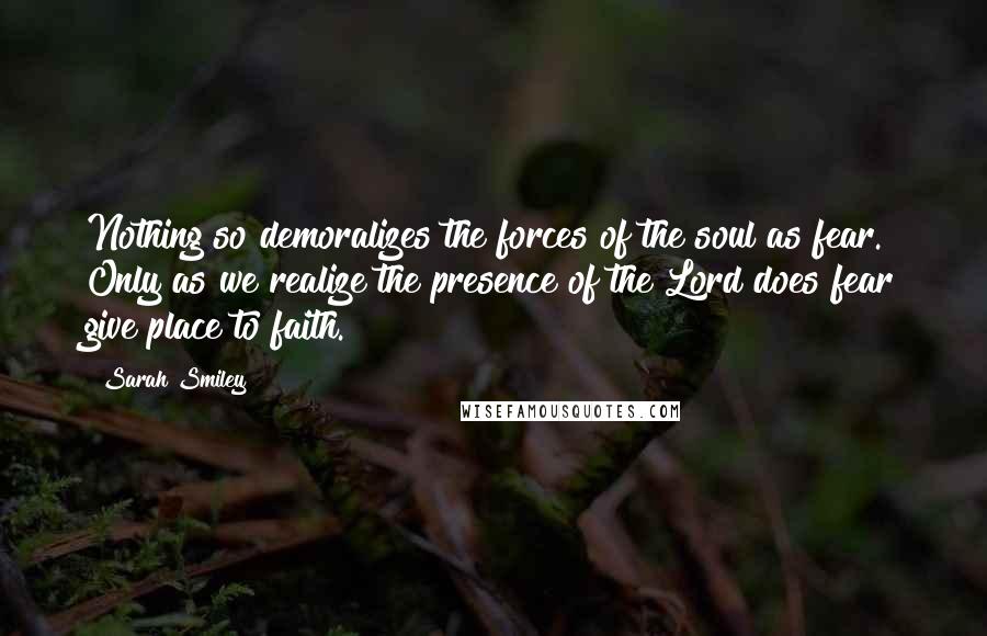 Sarah Smiley Quotes: Nothing so demoralizes the forces of the soul as fear. Only as we realize the presence of the Lord does fear give place to faith.