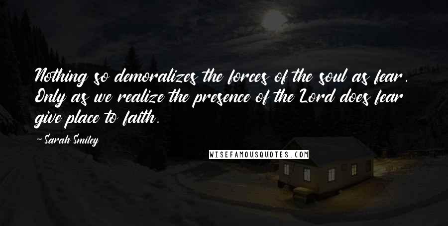 Sarah Smiley Quotes: Nothing so demoralizes the forces of the soul as fear. Only as we realize the presence of the Lord does fear give place to faith.