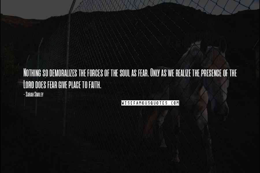 Sarah Smiley Quotes: Nothing so demoralizes the forces of the soul as fear. Only as we realize the presence of the Lord does fear give place to faith.