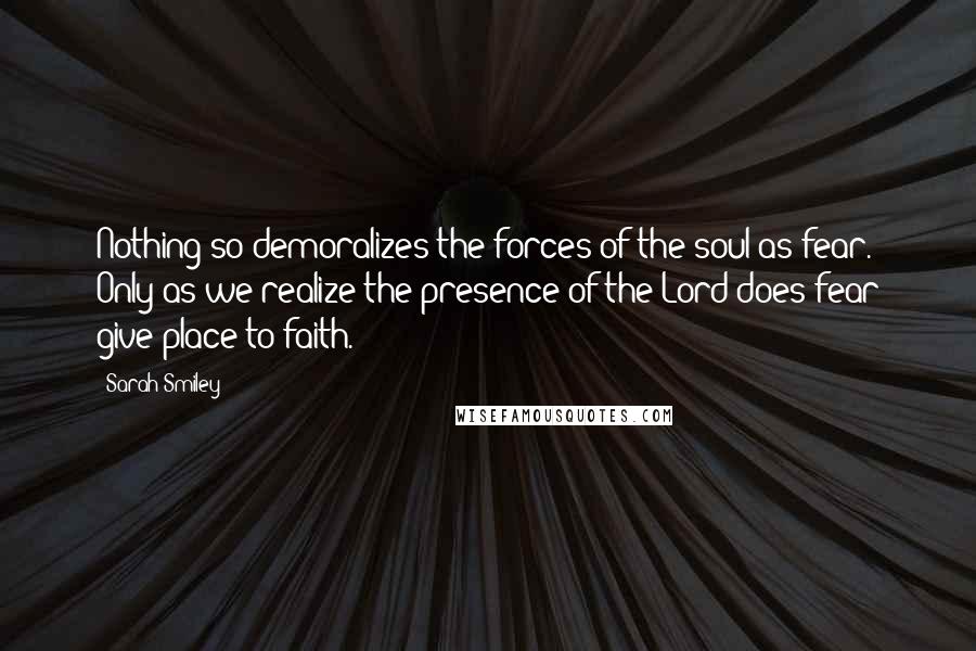 Sarah Smiley Quotes: Nothing so demoralizes the forces of the soul as fear. Only as we realize the presence of the Lord does fear give place to faith.