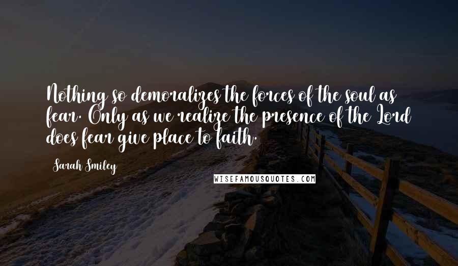 Sarah Smiley Quotes: Nothing so demoralizes the forces of the soul as fear. Only as we realize the presence of the Lord does fear give place to faith.