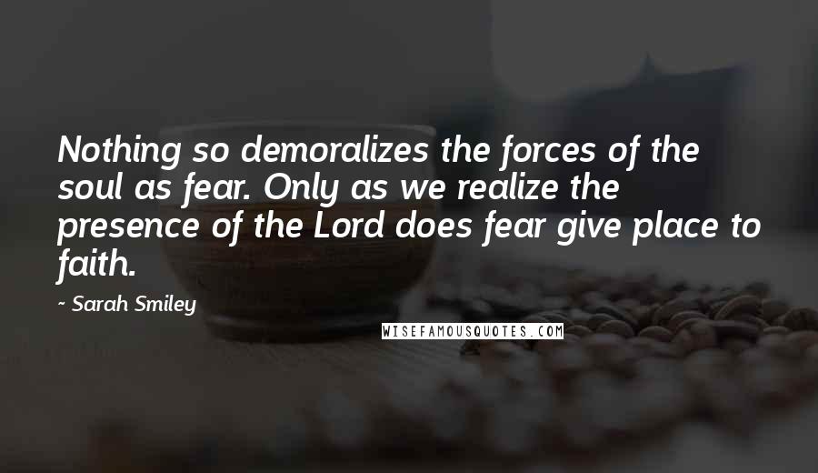 Sarah Smiley Quotes: Nothing so demoralizes the forces of the soul as fear. Only as we realize the presence of the Lord does fear give place to faith.