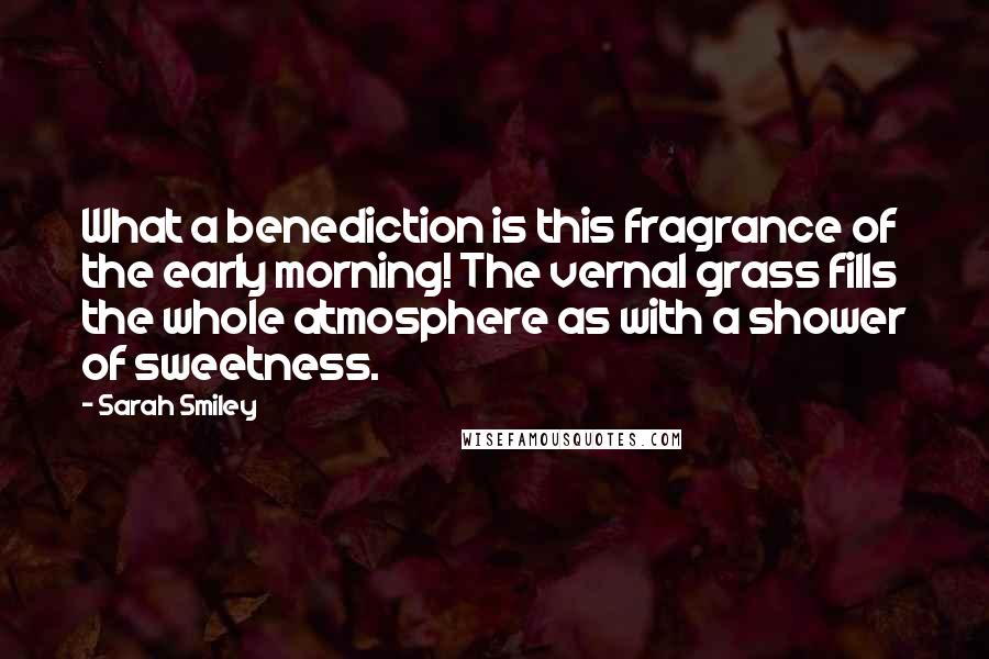 Sarah Smiley Quotes: What a benediction is this fragrance of the early morning! The vernal grass fills the whole atmosphere as with a shower of sweetness.