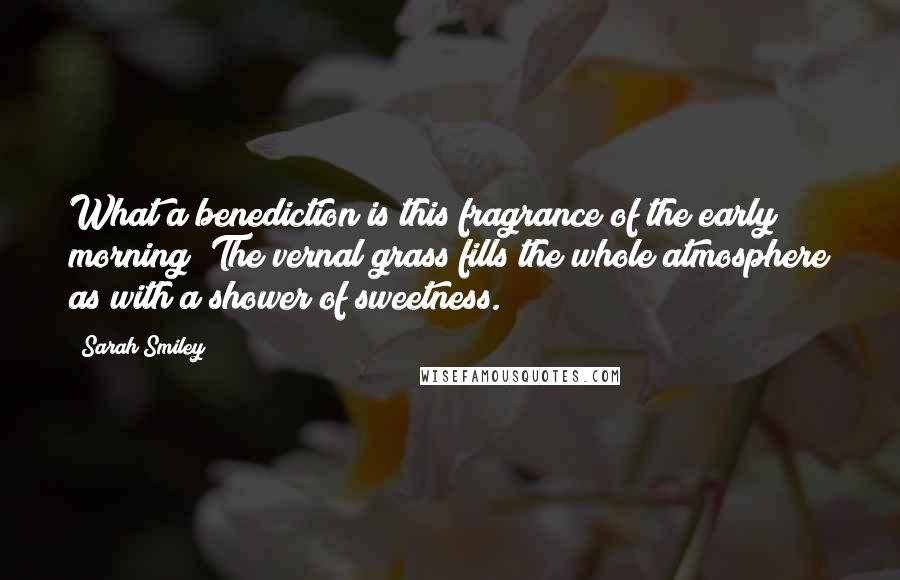 Sarah Smiley Quotes: What a benediction is this fragrance of the early morning! The vernal grass fills the whole atmosphere as with a shower of sweetness.