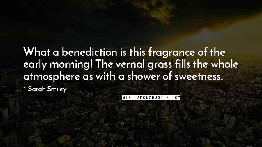 Sarah Smiley Quotes: What a benediction is this fragrance of the early morning! The vernal grass fills the whole atmosphere as with a shower of sweetness.