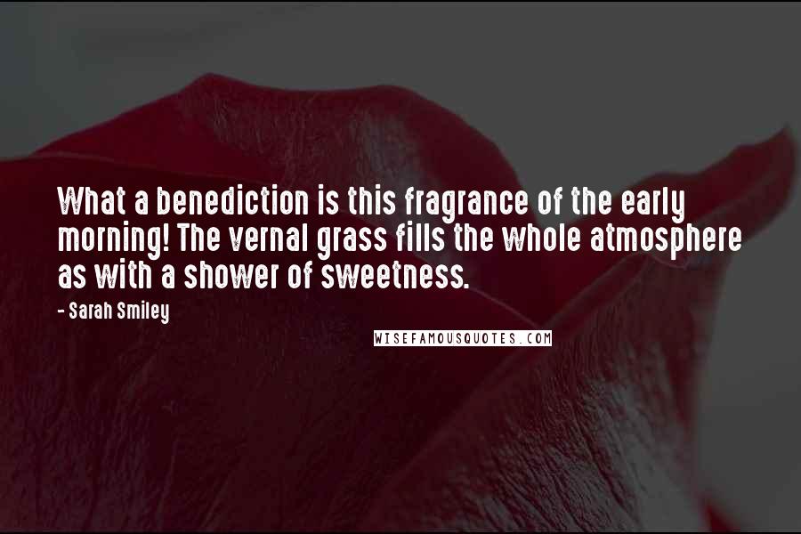 Sarah Smiley Quotes: What a benediction is this fragrance of the early morning! The vernal grass fills the whole atmosphere as with a shower of sweetness.