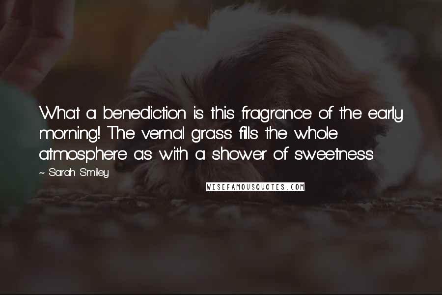 Sarah Smiley Quotes: What a benediction is this fragrance of the early morning! The vernal grass fills the whole atmosphere as with a shower of sweetness.