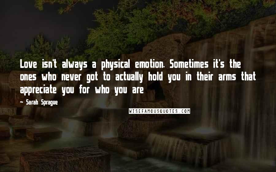 Sarah Sprague Quotes: Love isn't always a physical emotion. Sometimes it's the ones who never got to actually hold you in their arms that appreciate you for who you are
