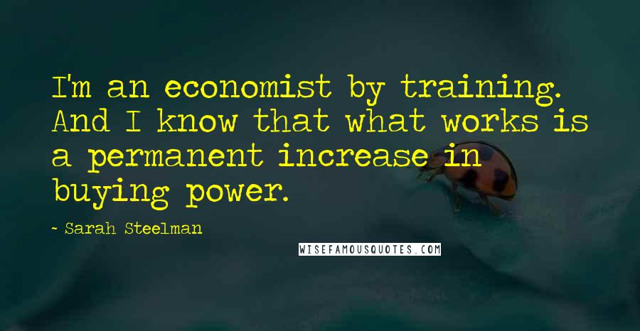 Sarah Steelman Quotes: I'm an economist by training. And I know that what works is a permanent increase in buying power.