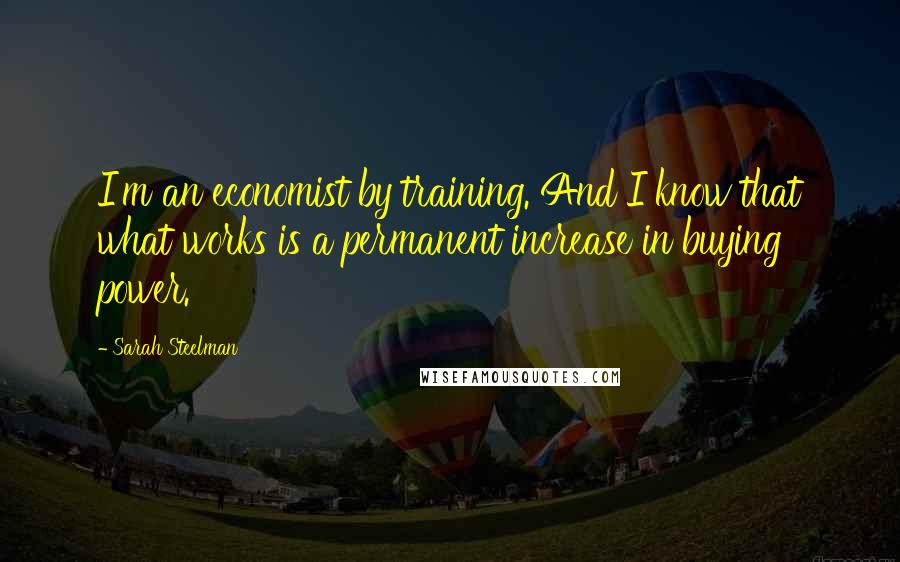 Sarah Steelman Quotes: I'm an economist by training. And I know that what works is a permanent increase in buying power.