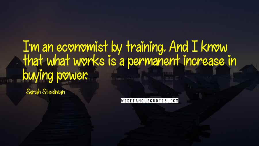 Sarah Steelman Quotes: I'm an economist by training. And I know that what works is a permanent increase in buying power.