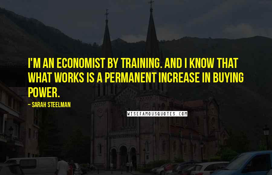 Sarah Steelman Quotes: I'm an economist by training. And I know that what works is a permanent increase in buying power.
