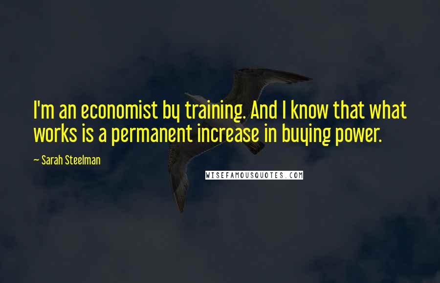 Sarah Steelman Quotes: I'm an economist by training. And I know that what works is a permanent increase in buying power.