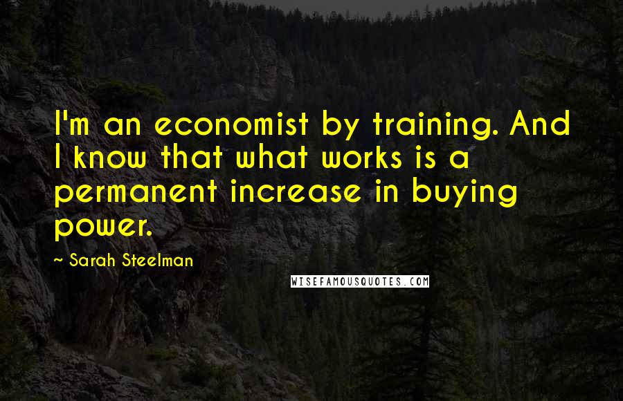 Sarah Steelman Quotes: I'm an economist by training. And I know that what works is a permanent increase in buying power.