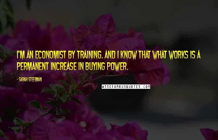 Sarah Steelman Quotes: I'm an economist by training. And I know that what works is a permanent increase in buying power.