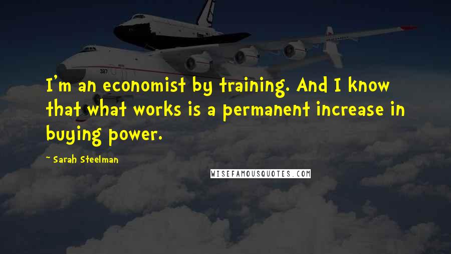 Sarah Steelman Quotes: I'm an economist by training. And I know that what works is a permanent increase in buying power.