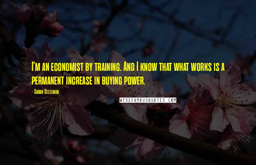 Sarah Steelman Quotes: I'm an economist by training. And I know that what works is a permanent increase in buying power.